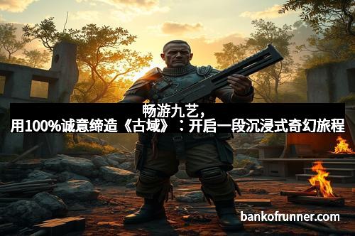 畅游九艺，用100%诚意缔造《古域》：开启一段沉浸式奇幻旅程